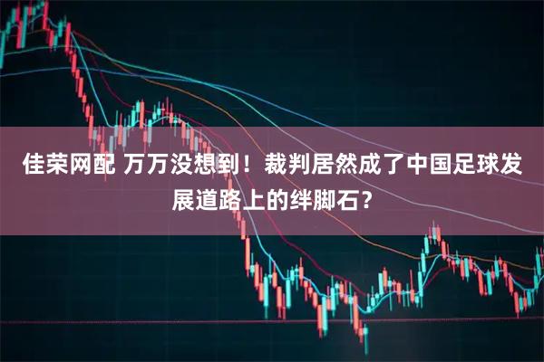 佳荣网配 万万没想到！裁判居然成了中国足球发展道路上的绊脚石？