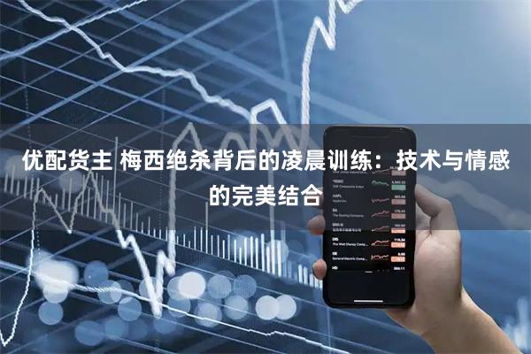 优配货主 梅西绝杀背后的凌晨训练：技术与情感的完美结合