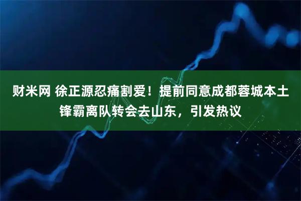 财米网 徐正源忍痛割爱！提前同意成都蓉城本土锋霸离队转会去山东，引发热议