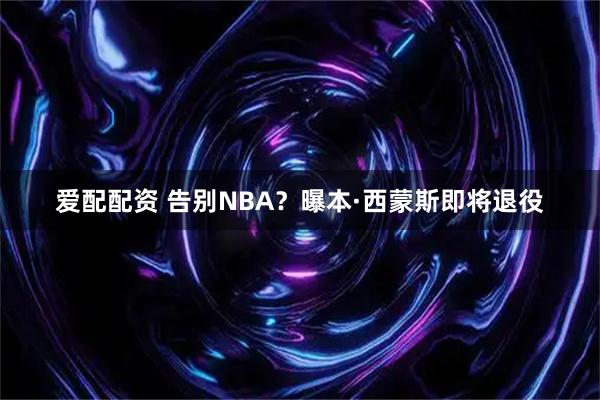 爱配配资 告别NBA？曝本·西蒙斯即将退役