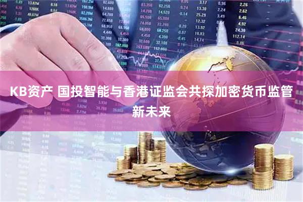 KB资产 国投智能与香港证监会共探加密货币监管新未来
