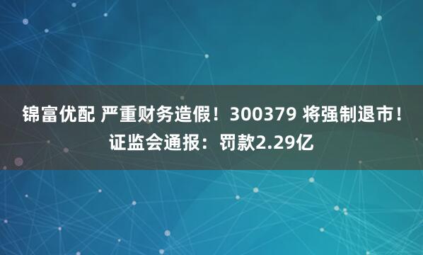 锦富优配 严重财务造假！300379 将强制退市！证监会通报：罚款2.29亿