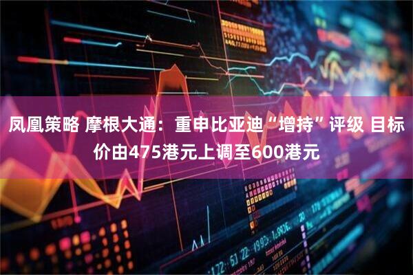 凤凰策略 摩根大通：重申比亚迪“增持”评级 目标价由475港元上调至600港元