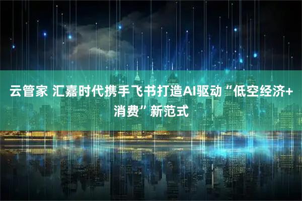 云管家 汇嘉时代携手飞书打造AI驱动“低空经济+消费”新范式