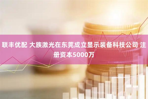 联丰优配 大族激光在东莞成立显示装备科技公司 注册资本5000万