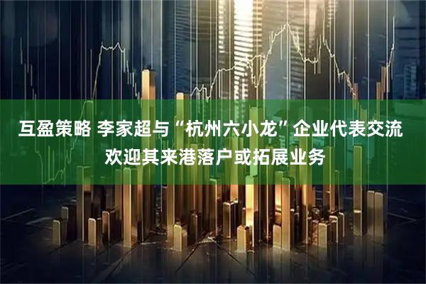 互盈策略 李家超与“杭州六小龙”企业代表交流  欢迎其来港落户或拓展业务