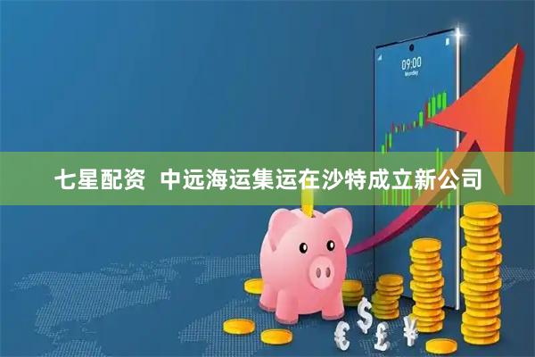 七星配资  中远海运集运在沙特成立新公司