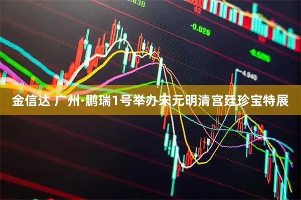 金信达 广州·鹏瑞1号举办宋元明清宫廷珍宝特展