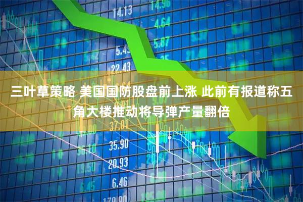 三叶草策略 美国国防股盘前上涨 此前有报道称五角大楼推动将导弹产量翻倍