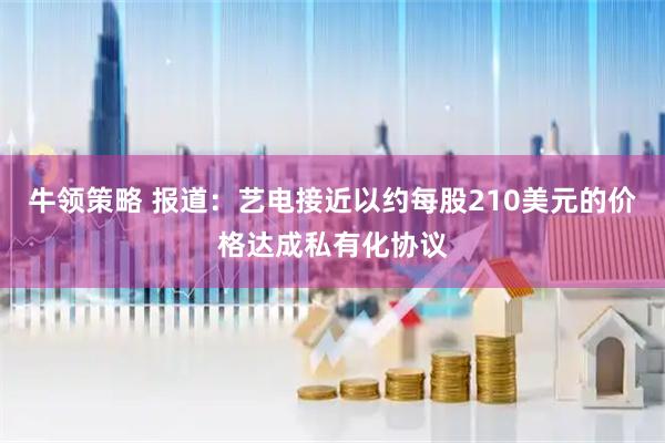 牛领策略 报道：艺电接近以约每股210美元的价格达成私有化协议