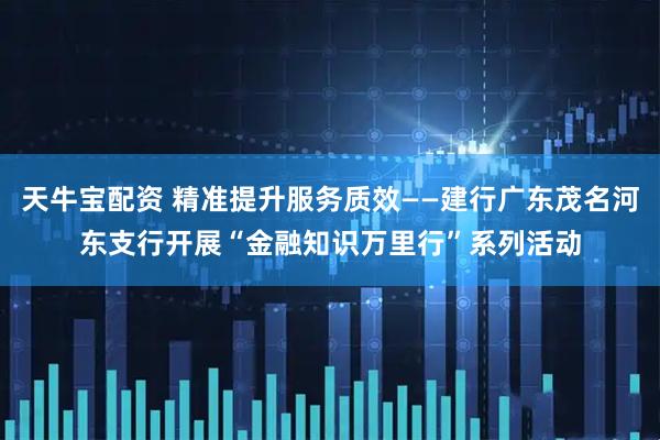 天牛宝配资 精准提升服务质效——建行广东茂名河东支行开展“金融知识万里行”系列活动