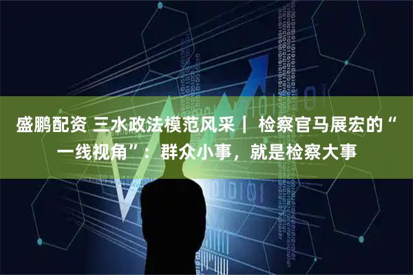 盛鹏配资 三水政法模范风采｜ 检察官马展宏的“一线视角”：群众小事，就是检察大事