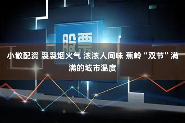 小散配资 袅袅烟火气 浓浓人间味 蕉岭“双节”满满的城市温度