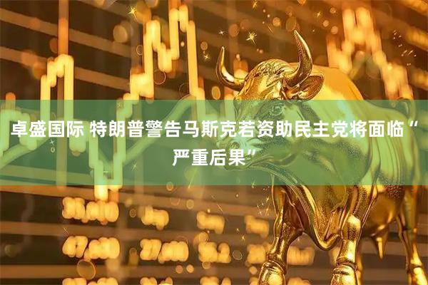 卓盛国际 特朗普警告马斯克若资助民主党将面临“严重后果”
