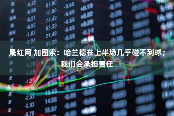 晟红网 加图索：哈兰德在上半场几乎碰不到球；我们会承担责任