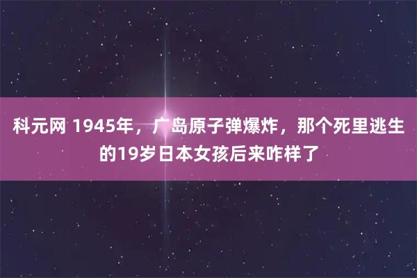 科元网 1945年，广岛原子弹爆炸，那个死里逃生的19岁日本女孩后来咋样了
