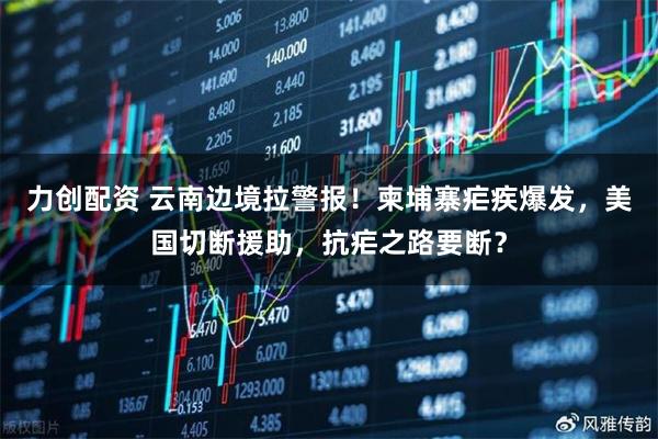 力创配资 云南边境拉警报！柬埔寨疟疾爆发，美国切断援助，抗疟之路要断？