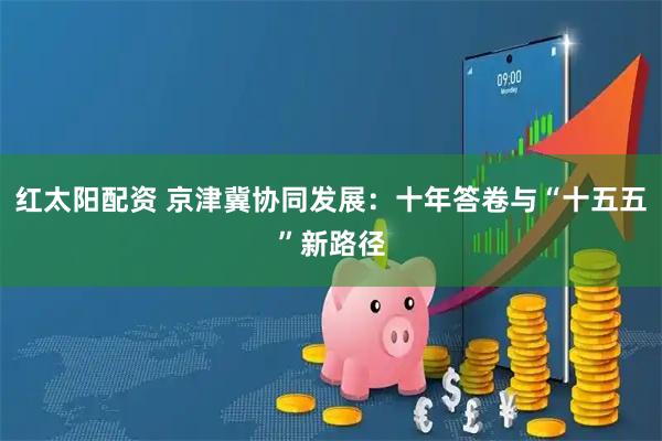 红太阳配资 京津冀协同发展：十年答卷与“十五五”新路径