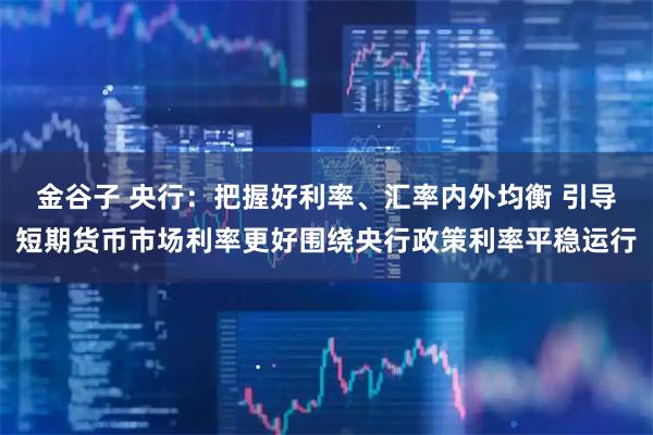 金谷子 央行：把握好利率、汇率内外均衡 引导短期货币市场利率更好围绕央行政策利率平稳运行