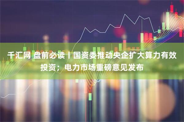 千汇网 盘前必读丨国资委推动央企扩大算力有效投资；电力市场重磅意见发布