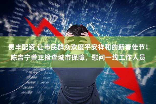 贵丰配资 让市民群众欢度平安祥和的新春佳节！陈吉宁龚正检查城市保障，慰问一线工作人员