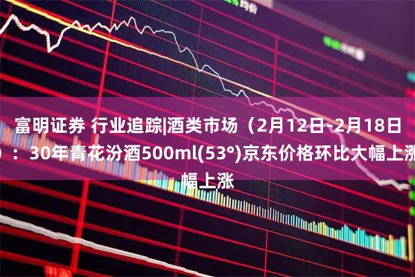 富明证券 行业追踪|酒类市场（2月12日-2月18日）：30年青花汾酒500ml(53°)京东价格环比大幅上涨