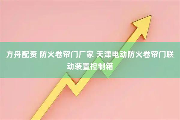方舟配资 防火卷帘门厂家 天津电动防火卷帘门联动装置控制箱