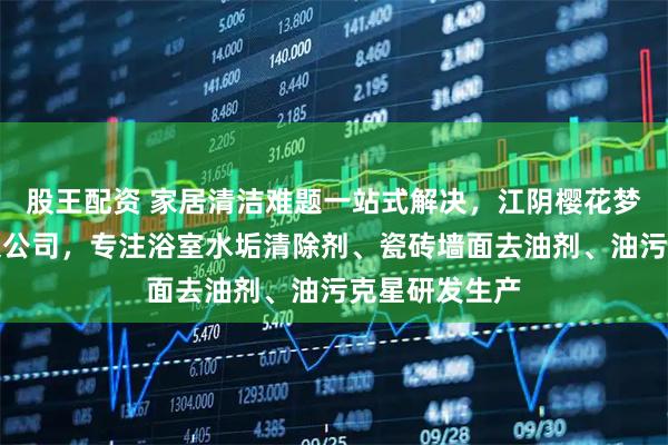 股王配资 家居清洁难题一站式解决，江阴樱花梦家庭用品有限公司，专注浴室水垢清除剂、瓷砖墙面去油剂、油污克星研发生产