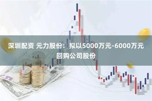 深圳配资 元力股份：拟以5000万元-6000万元回购公司股份