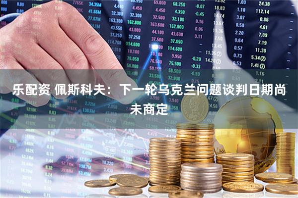 乐配资 佩斯科夫：下一轮乌克兰问题谈判日期尚未商定