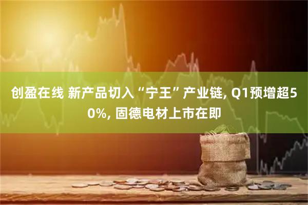 创盈在线 新产品切入“宁王”产业链, Q1预增超50%, 固德电材上市在即