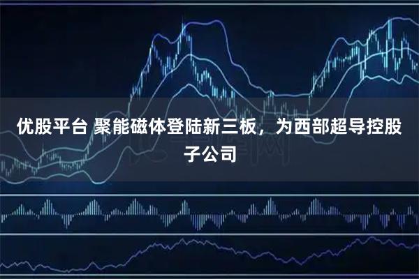 优股平台 聚能磁体登陆新三板，为西部超导控股子公司