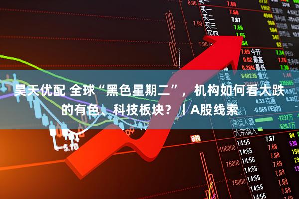 昊天优配 全球“黑色星期二”，机构如何看大跌的有色、科技板块？丨A股线索