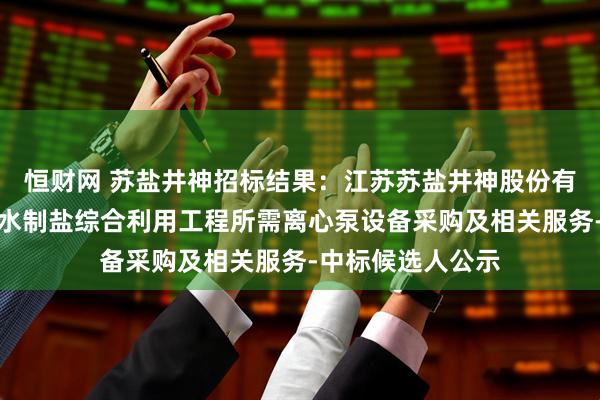 恒财网 苏盐井神招标结果：江苏苏盐井神股份有限公司储气库卤水制盐综合利用工程所需离心泵设备采购及相关服务-中标候选人公示