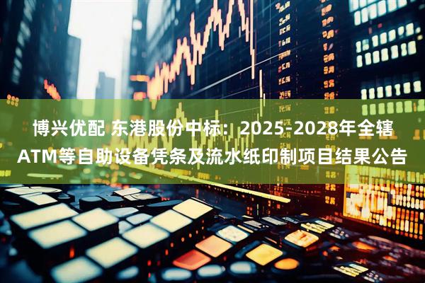 博兴优配 东港股份中标：2025-2028年全辖ATM等自助设备凭条及流水纸印制项目结果公告
