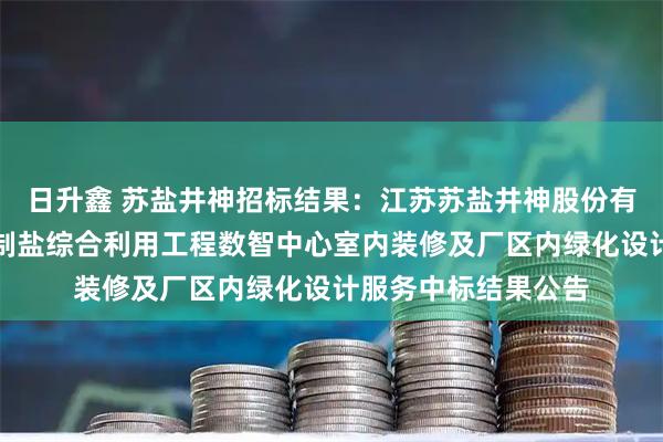 日升鑫 苏盐井神招标结果:江苏苏盐井神股份有限公司储气库卤水制盐综合利用工程数智中心室内装修及厂区内绿化设计服务中标结果公告