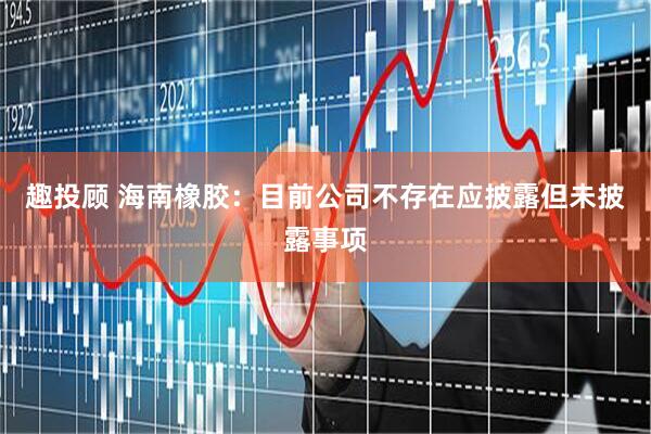 趣投顾 海南橡胶：目前公司不存在应披露但未披露事项